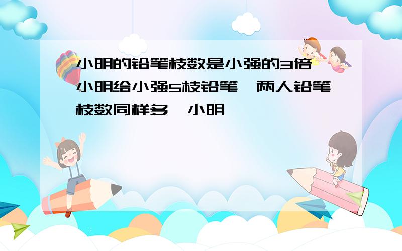 小明的铅笔枝数是小强的3倍,小明给小强5枝铅笔,两人铅笔枝数同样多,小明