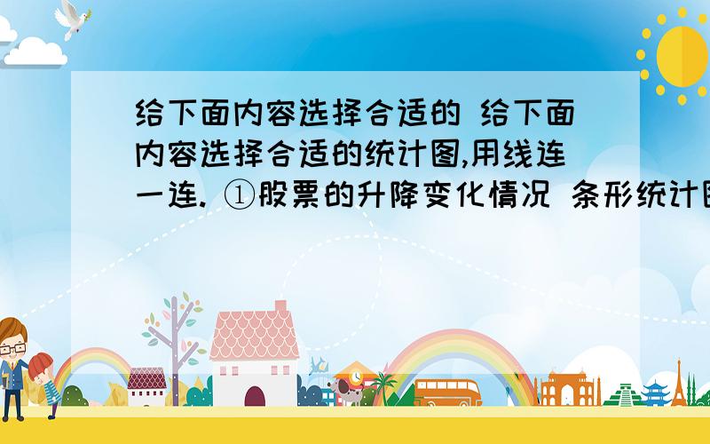 给下面内容选择合适的 给下面内容选择合适的统计图,用线连一连. ①股票的升降变化情况 条形统计图 ②同学们的业余爱好情况