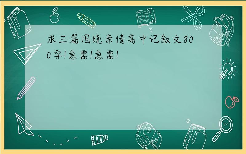 求三篇围绕亲情高中记叙文800字!急需!急需!