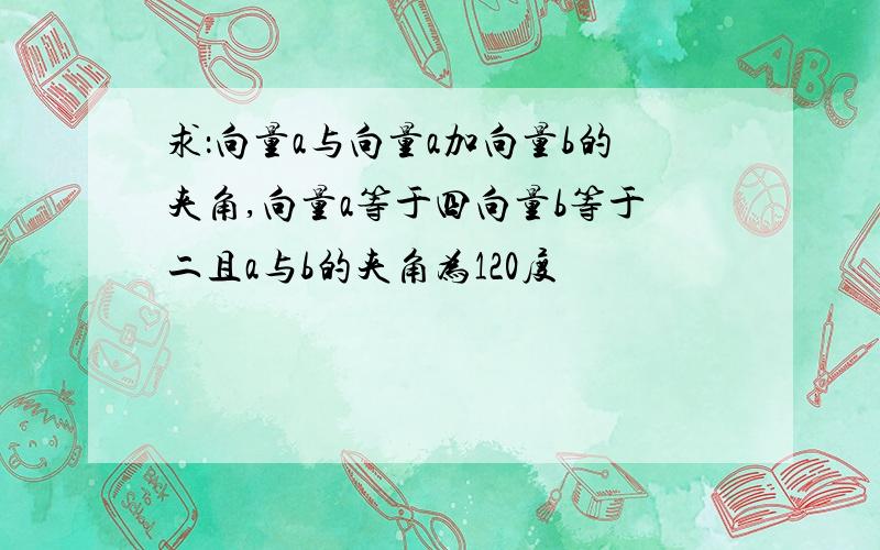 求：向量a与向量a加向量b的夹角,向量a等于四向量b等于二且a与b的夹角为120度