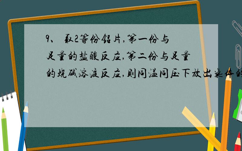 9、 取2等份铝片,第一份与足量的盐酸反应,第二份与足量的烧碱溶液反应,则同温同压下放出气体的体积之比