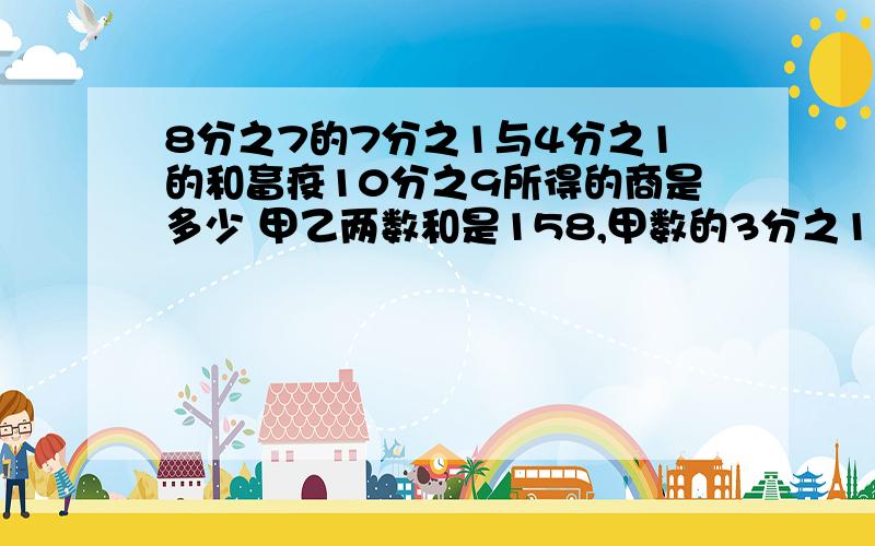 8分之7的7分之1与4分之1的和畜疫10分之9所得的商是多少 甲乙两数和是158,甲数的3分之1比乙数的4分之1