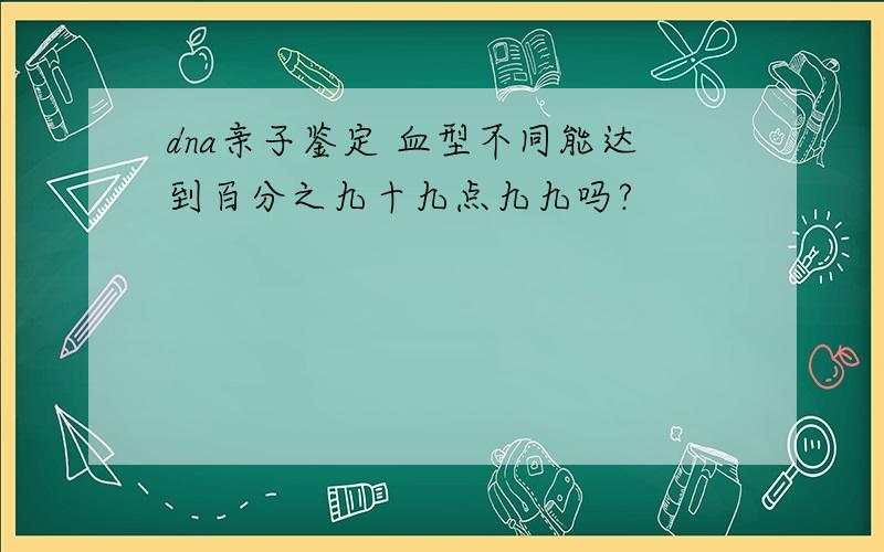 dna亲子鉴定 血型不同能达到百分之九十九点九九吗?