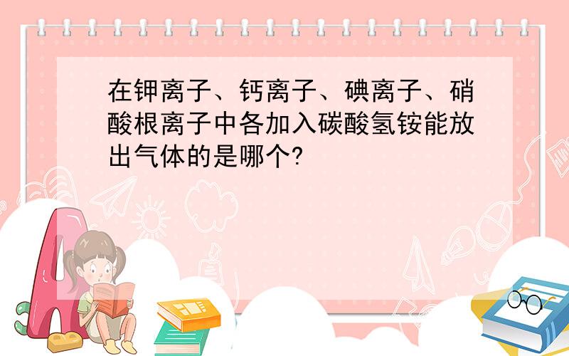 在钾离子、钙离子、碘离子、硝酸根离子中各加入碳酸氢铵能放出气体的是哪个?