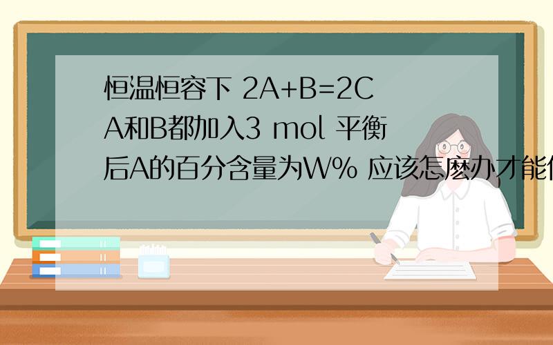 恒温恒容下 2A+B=2C A和B都加入3 mol 平衡后A的百分含量为W% 应该怎麽办才能使A的含量变小 A 体积减半