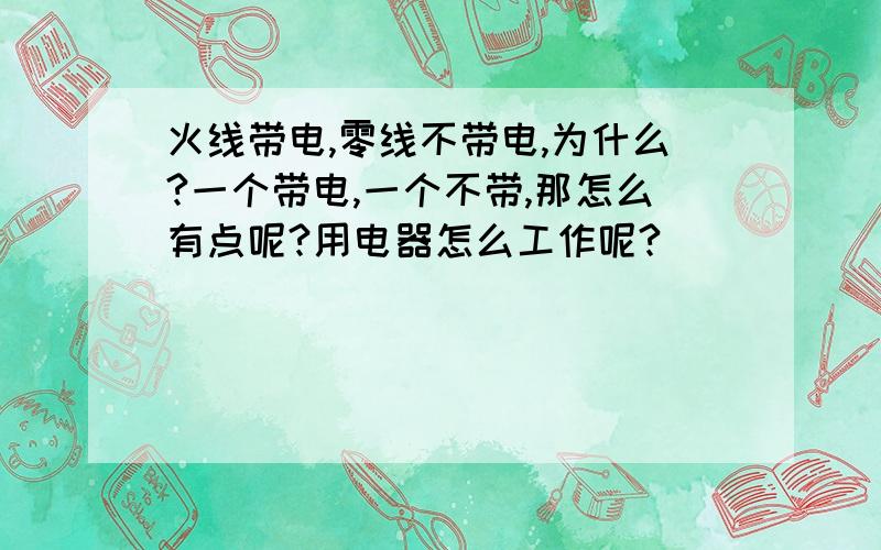 火线带电,零线不带电,为什么?一个带电,一个不带,那怎么有点呢?用电器怎么工作呢?