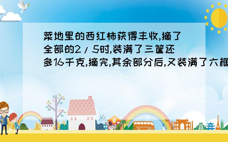 菜地里的西红柿获得丰收,摘了全部的2/5时,装满了三筐还多16千克,摘完,其余部分后,又装满了六框,共丰收了多少千克?