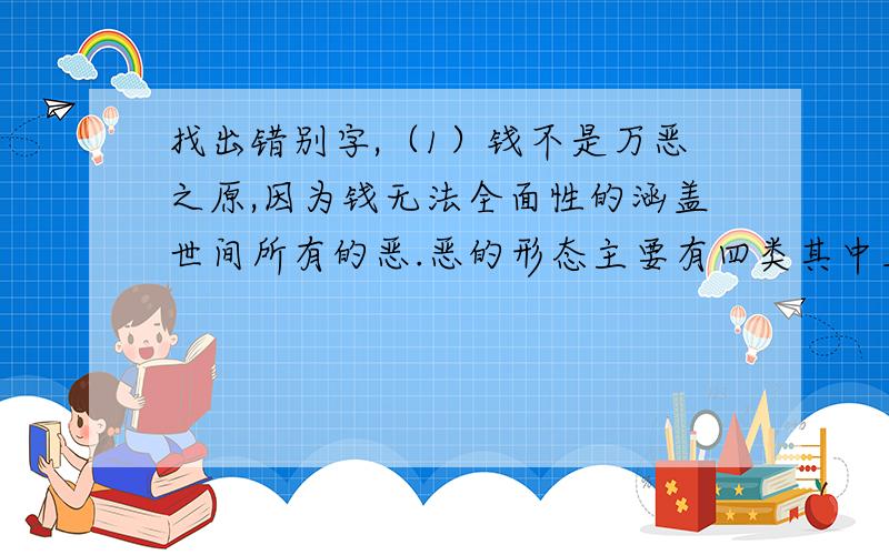 找出错别字,（1）钱不是万恶之原,因为钱无法全面性的涵盖世间所有的恶.恶的形态主要有四类其中三类跟钱完全没有关系.（2）