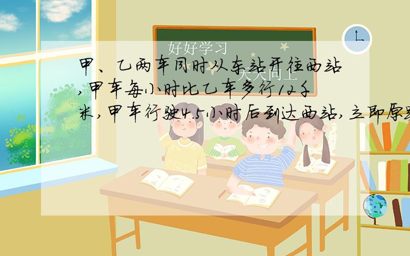 甲、乙两车同时从东站开往西站,甲车每小时比乙车多行12千米,甲车行驶4.5小时后到达西站,立即原路返回,在距西站31.5