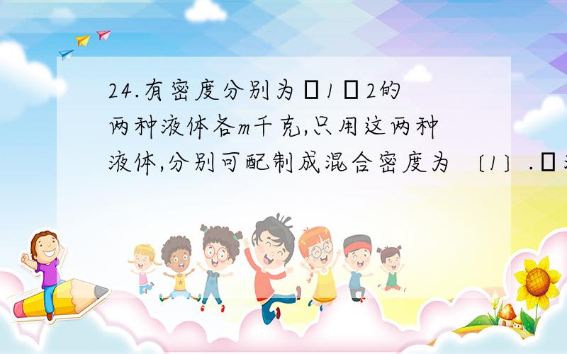 24.有密度分别为ρ1ρ2的两种液体各m千克,只用这两种液体,分别可配制成混合密度为 〔1〕.ρ混 =2ρ1ρ2/〔