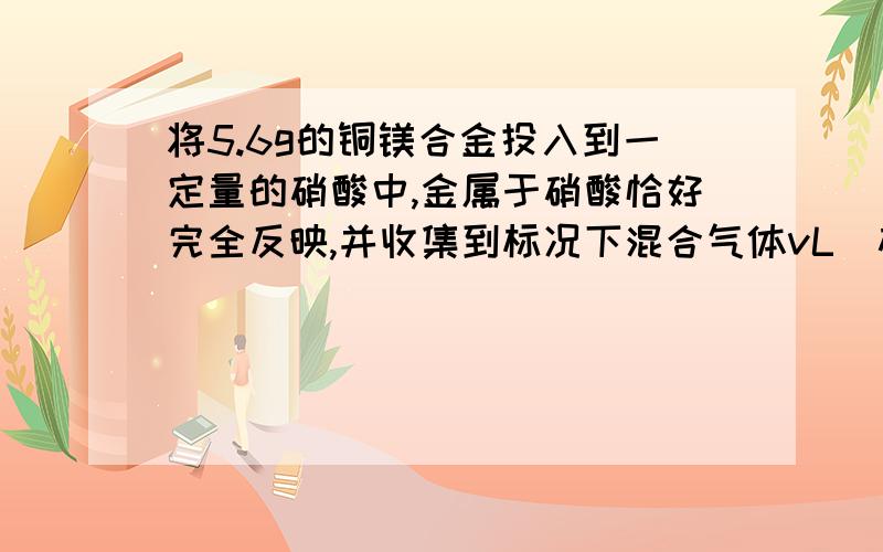 将5.6g的铜镁合金投入到一定量的硝酸中,金属于硝酸恰好完全反映,并收集到标况下混合气体vL（硝酸被还原成NO和NO2