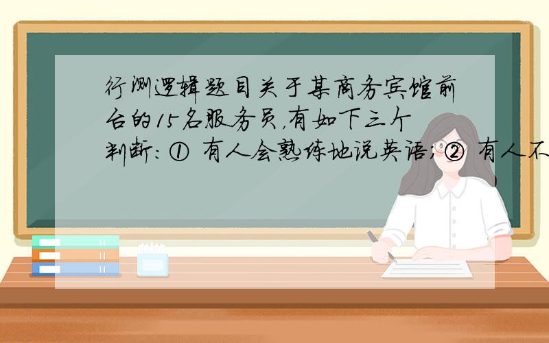 行测逻辑题目关于某商务宾馆前台的15名服务员，有如下三个判断：① 有人会熟练地说英语；② 有人不会熟练地说英语；③ 新来