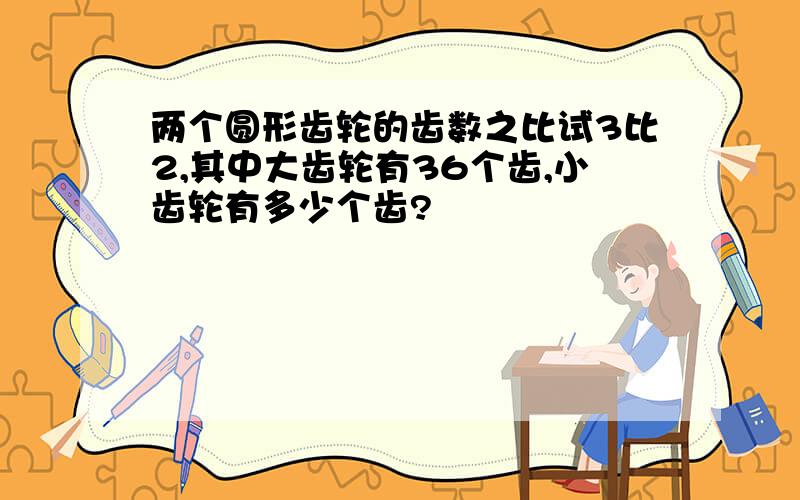 两个圆形齿轮的齿数之比试3比2,其中大齿轮有36个齿,小齿轮有多少个齿?