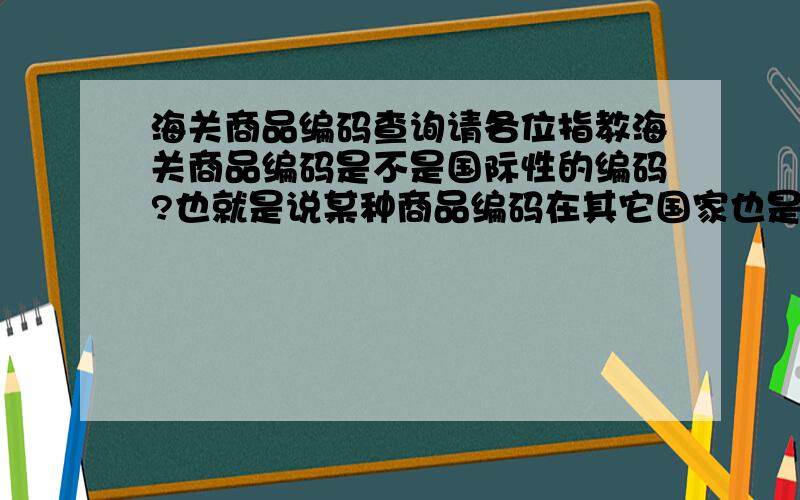 海关商品编码查询请各位指教海关商品编码是不是国际性的编码?也就是说某种商品编码在其它国家也是和中国查到的是一样的编码?现