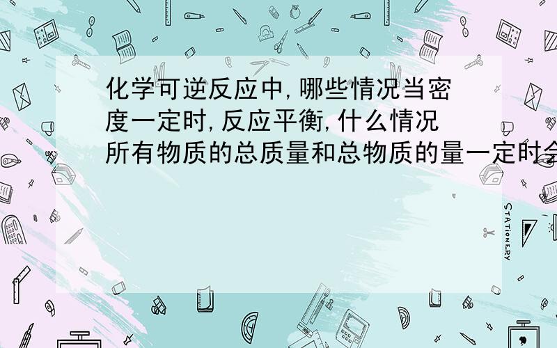 化学可逆反应中,哪些情况当密度一定时,反应平衡,什么情况所有物质的总质量和总物质的量一定时会平衡