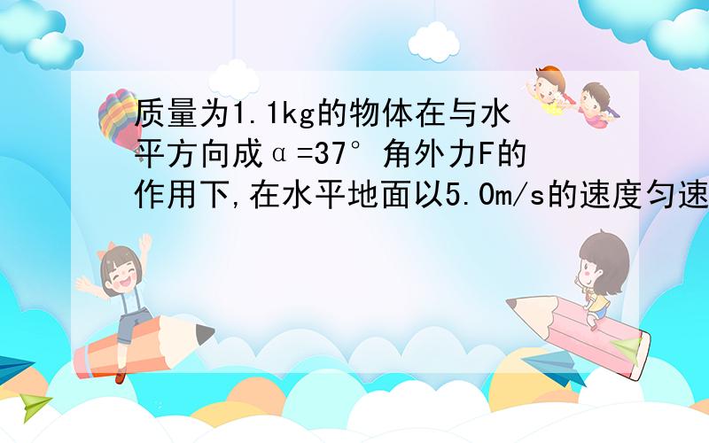 质量为1.1kg的物体在与水平方向成α=37°角外力F的作用下,在水平地面以5.0m/s的速度匀速移动了5M.