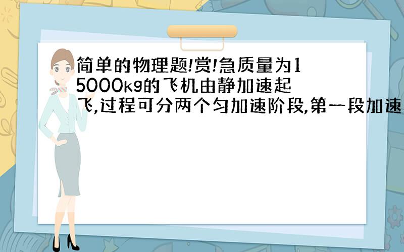 简单的物理题!赏!急质量为15000kg的飞机由静加速起飞,过程可分两个匀加速阶段,第一段加速度a1=2m/s^2,运动