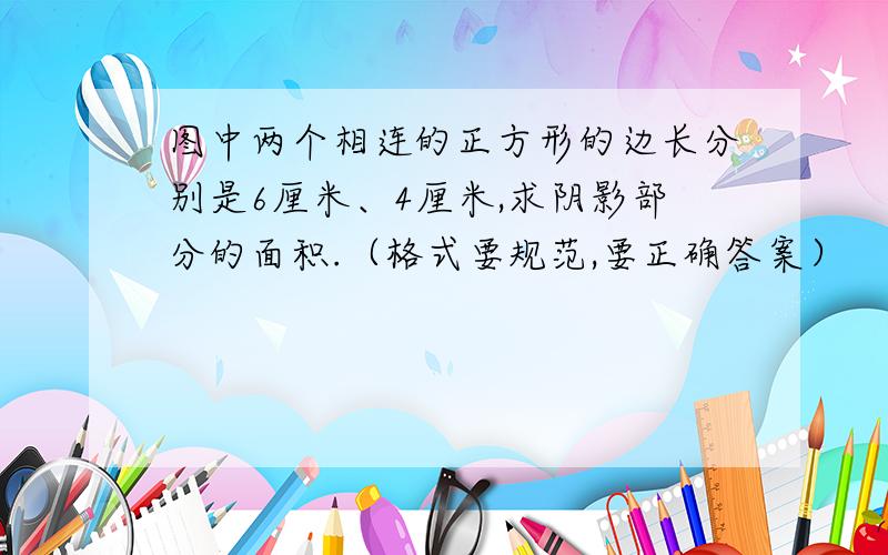 图中两个相连的正方形的边长分别是6厘米、4厘米,求阴影部分的面积.（格式要规范,要正确答案）