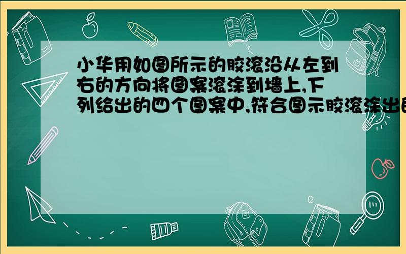 小华用如图所示的胶滚沿从左到右的方向将图案滚涂到墙上,下列给出的四个图案中,符合图示胶滚涂出的图案