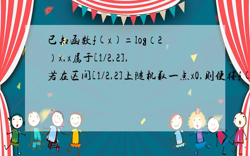 已知函数f(x)=log（2）x,x属于[1/2,2],若在区间[1/2,2]上随机取一点x0,则使得f(x0)＞=0的