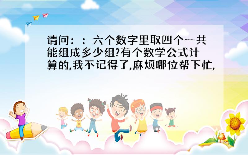 请问：：六个数字里取四个一共能组成多少组?有个数学公式计算的,我不记得了,麻烦哪位帮下忙,