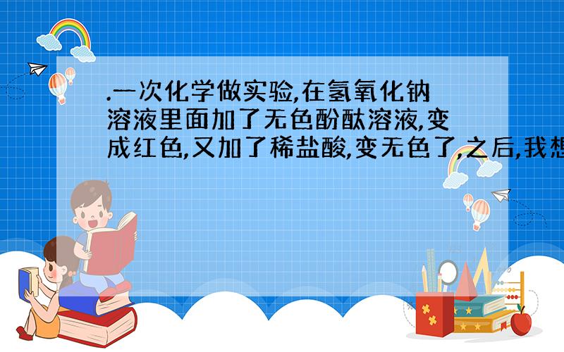 .一次化学做实验,在氢氧化钠溶液里面加了无色酚酞溶液,变成红色,又加了稀盐酸,变无色了,之后,我想让它变回红色 ,往里面