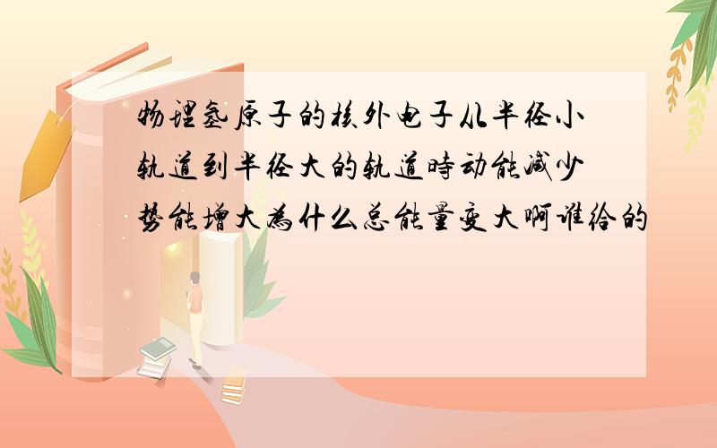 物理氢原子的核外电子从半径小轨道到半径大的轨道时动能减少势能增大为什么总能量变大啊谁给的