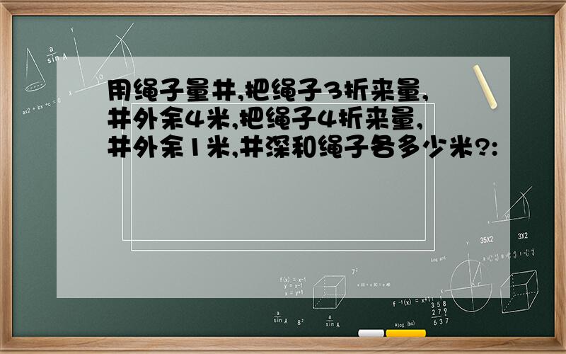 用绳子量井,把绳子3折来量,井外余4米,把绳子4折来量,井外余1米,井深和绳子各多少米?: