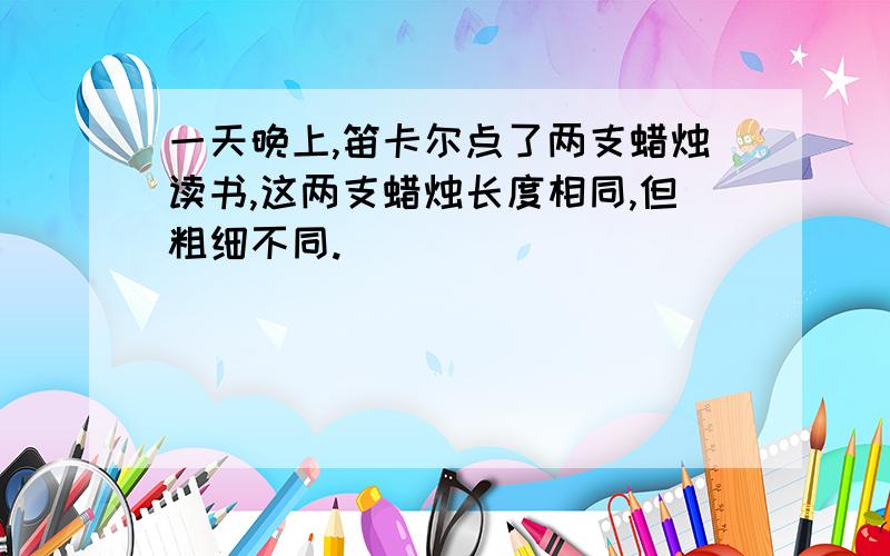 一天晚上,笛卡尔点了两支蜡烛读书,这两支蜡烛长度相同,但粗细不同.