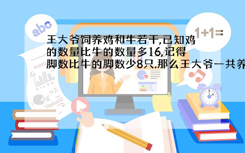 王大爷饲养鸡和牛若干,已知鸡的数量比牛的数量多16,记得脚数比牛的脚数少8只.那么王大爷一共养牛多少