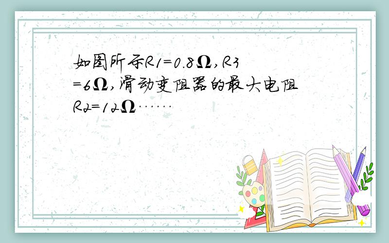 如图所示R1=0.8Ω,R3=6Ω,滑动变阻器的最大电阻R2=12Ω……