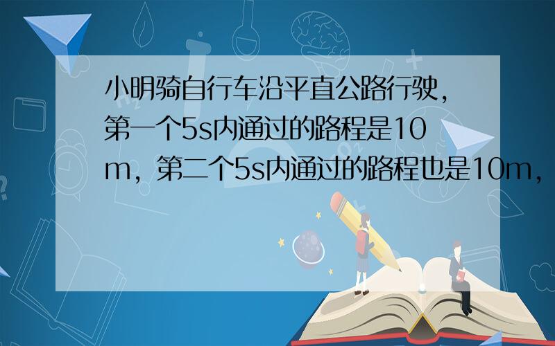 小明骑自行车沿平直公路行驶，第一个5s内通过的路程是10m，第二个5s内通过的路程也是10m，第三个5s内通过的路程还是