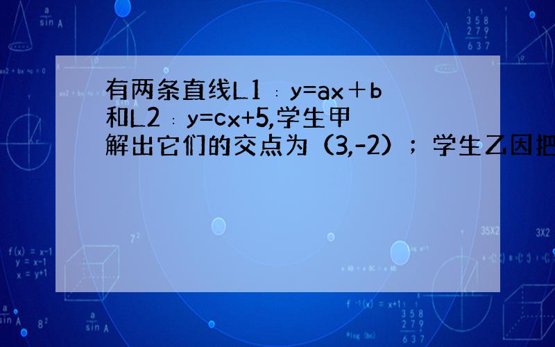 有两条直线L1∶y=ax＋b和L2∶y=cx+5,学生甲解出它们的交点为（3,-2）；学生乙因把c抄错而解出它们的交点为