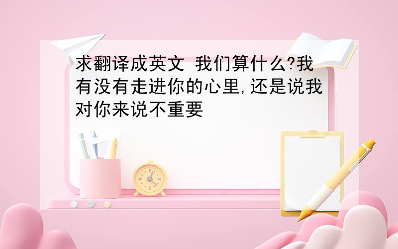 求翻译成英文 我们算什么?我有没有走进你的心里,还是说我对你来说不重要