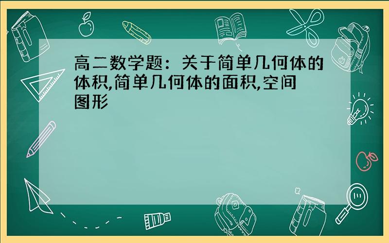 高二数学题：关于简单几何体的体积,简单几何体的面积,空间图形