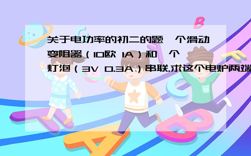 关于电功率的初二的题一个滑动变阻器（10欧 1A）和一个灯泡（3V 0.3A）串联.求这个电炉两端所加电压最大值时,用滑