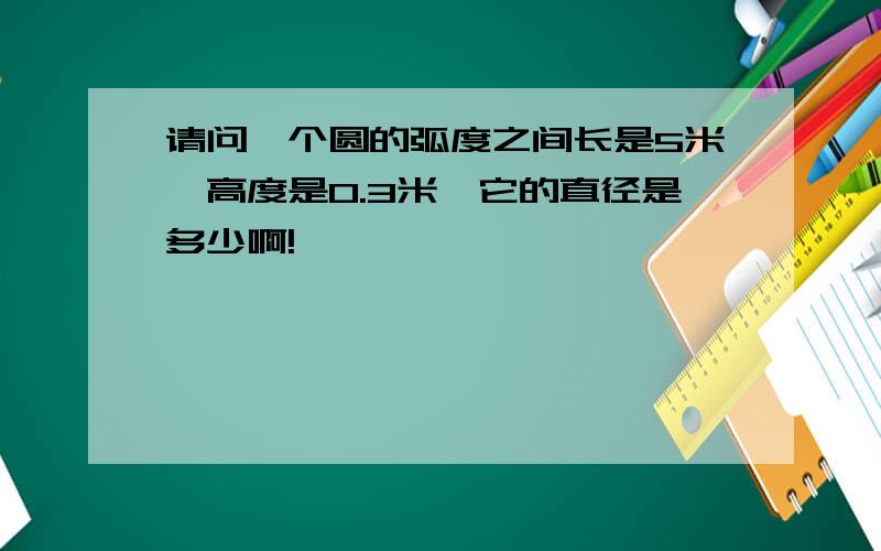 请问一个圆的弧度之间长是5米,高度是0.3米,它的直径是多少啊!