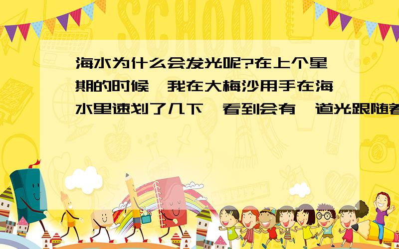 海水为什么会发光呢?在上个星期的时候,我在大梅沙用手在海水里速划了几下,看到会有一道光跟随着手的.在水里发出的是荧光,跟