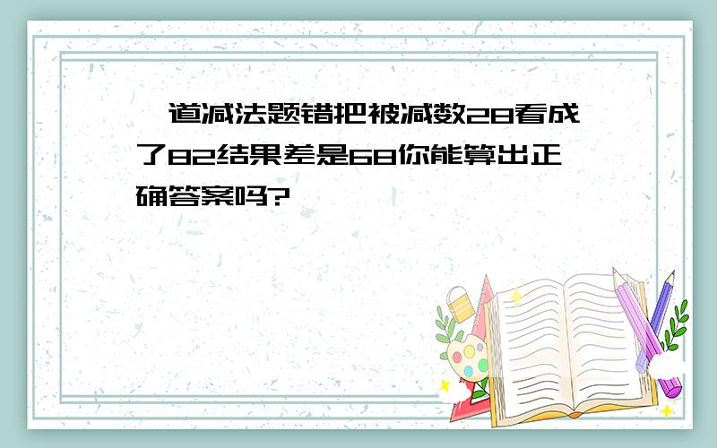 一道减法题错把被减数28看成了82结果差是68你能算出正确答案吗?