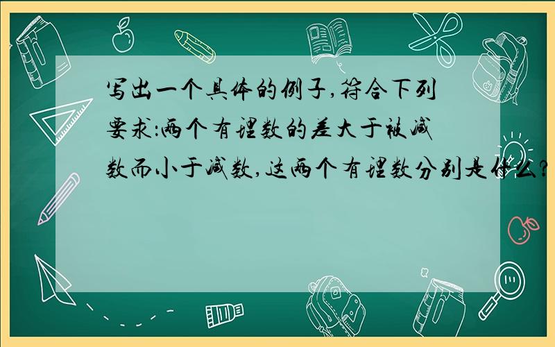 写出一个具体的例子,符合下列要求：两个有理数的差大于被减数而小于减数,这两个有理数分别是什么?