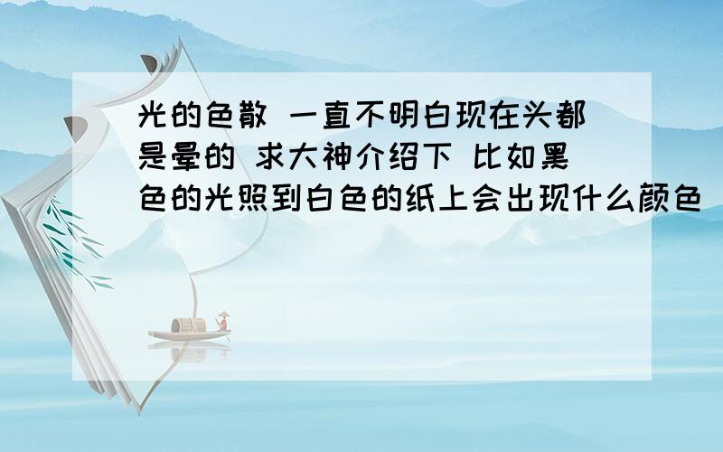 光的色散 一直不明白现在头都是晕的 求大神介绍下 比如黑色的光照到白色的纸上会出现什么颜色 照到其他的颜色上呢?