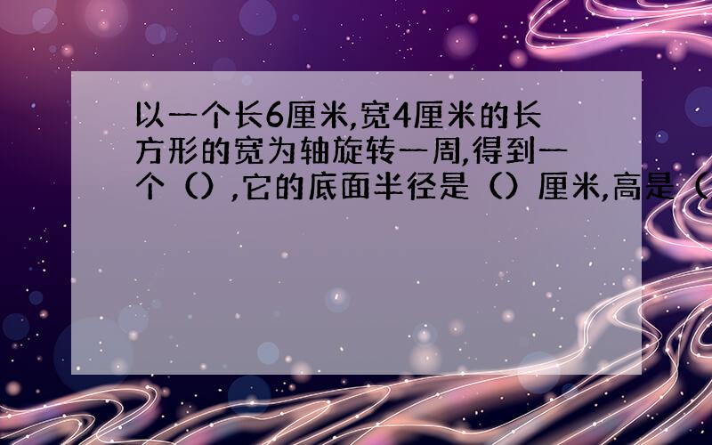 以一个长6厘米,宽4厘米的长方形的宽为轴旋转一周,得到一个（）,它的底面半径是（）厘米,高是（）厘米.