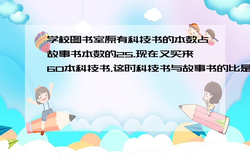 学校图书室原有科技书的本数占故事书本数的25，现在又买来60本科技书，这时科技书与故事书的比是4：7.图书室原来有（