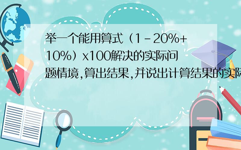 举一个能用算式（1-20%+10%）x100解决的实际问题情境,算出结果,并说出计算结果的实际意义.