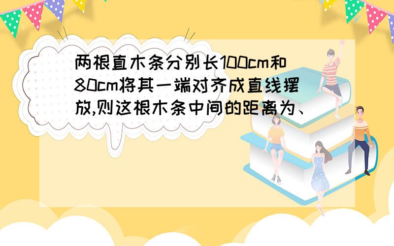 两根直木条分别长100cm和80cm将其一端对齐成直线摆放,则这根木条中间的距离为、