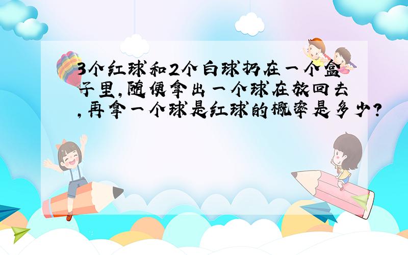 3个红球和2个白球扔在一个盒子里,随便拿出一个球在放回去,再拿一个球是红球的概率是多少?