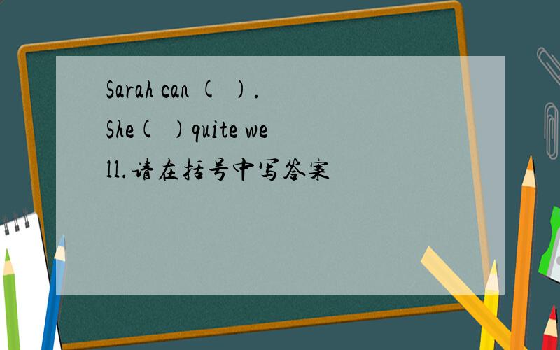 Sarah can ( ).She( )quite well.请在括号中写答案