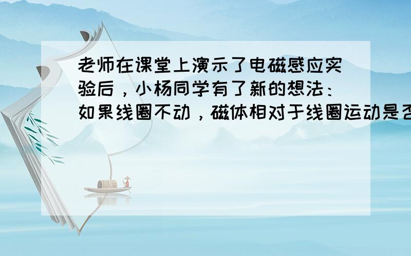 老师在课堂上演示了电磁感应实验后，小杨同学有了新的想法：如果线圈不动，磁体相对于线圈运动是否也会产生电流？于是他找来线圈