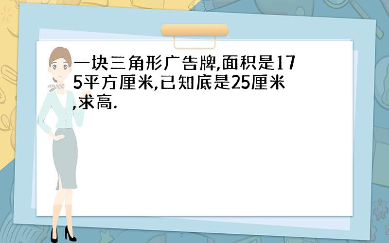 一块三角形广告牌,面积是175平方厘米,已知底是25厘米,求高.