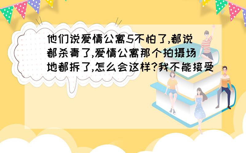 他们说爱情公寓5不怕了,都说都杀青了,爱情公寓那个拍摄场地都拆了,怎么会这样?我不能接受